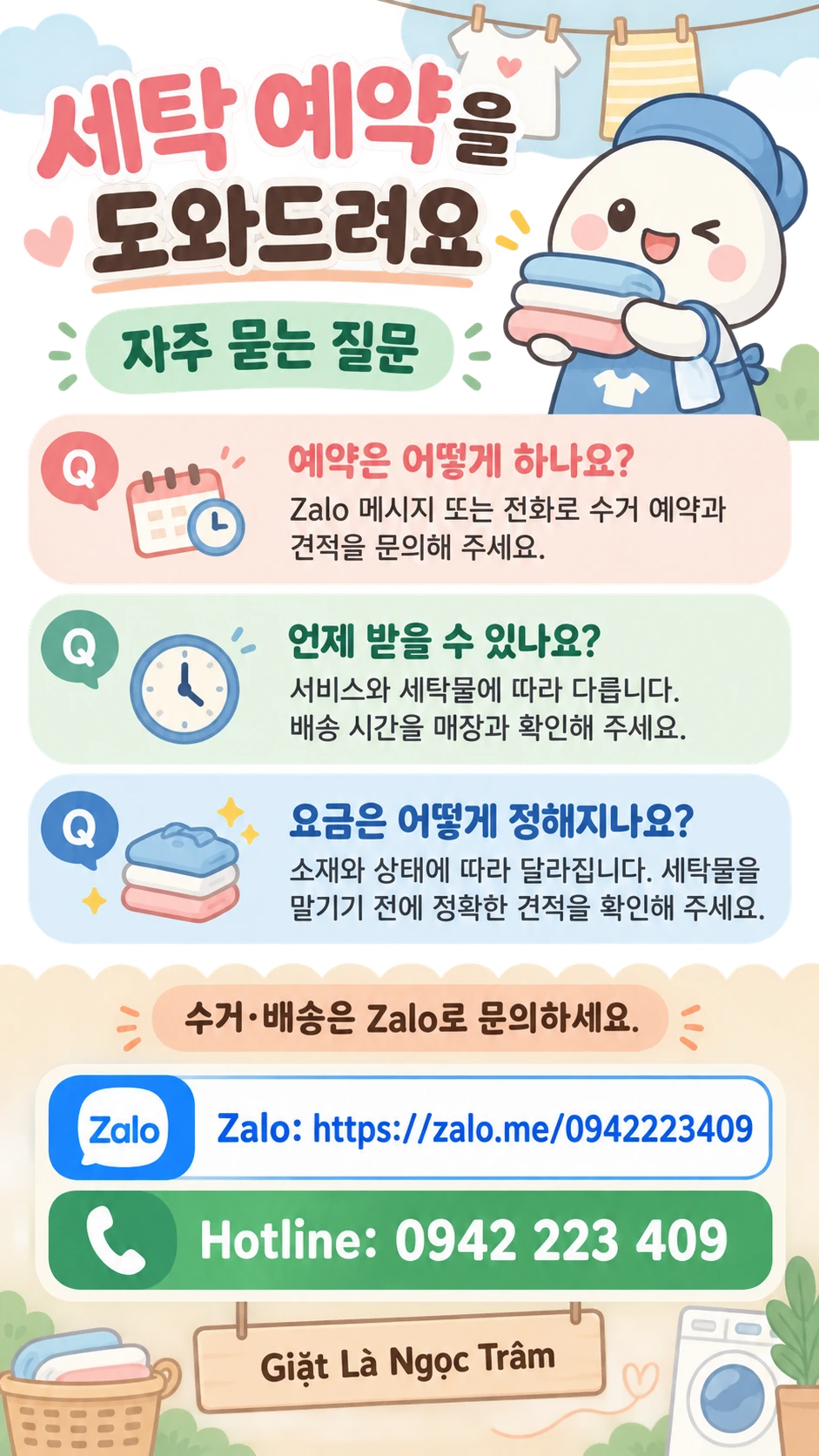 세탁 예약을 도와드려요 자주 묻는 질문 예약은 어떻게 하나요? Zalo 메시지 또는 전화로 수거 예약과 견적을 문의해 주세요. 언제 받을 수 있나요? 서비스와 세탁물에 따라 다릅니다. 배송 시간을 매장과 확인해 주세요. 요금은 어떻게 정해지나요? 소재와 상태에 따라 달라집니다. 세탁물을 맡기기 전에 정확한 견적을 확인해 주세요. 수거·배송은 Zalo로 문의하세요. Zalo: https://zalo.me/0942223409 Hotline: 0942 223 409 Giặt Là Ngọc Trâm
