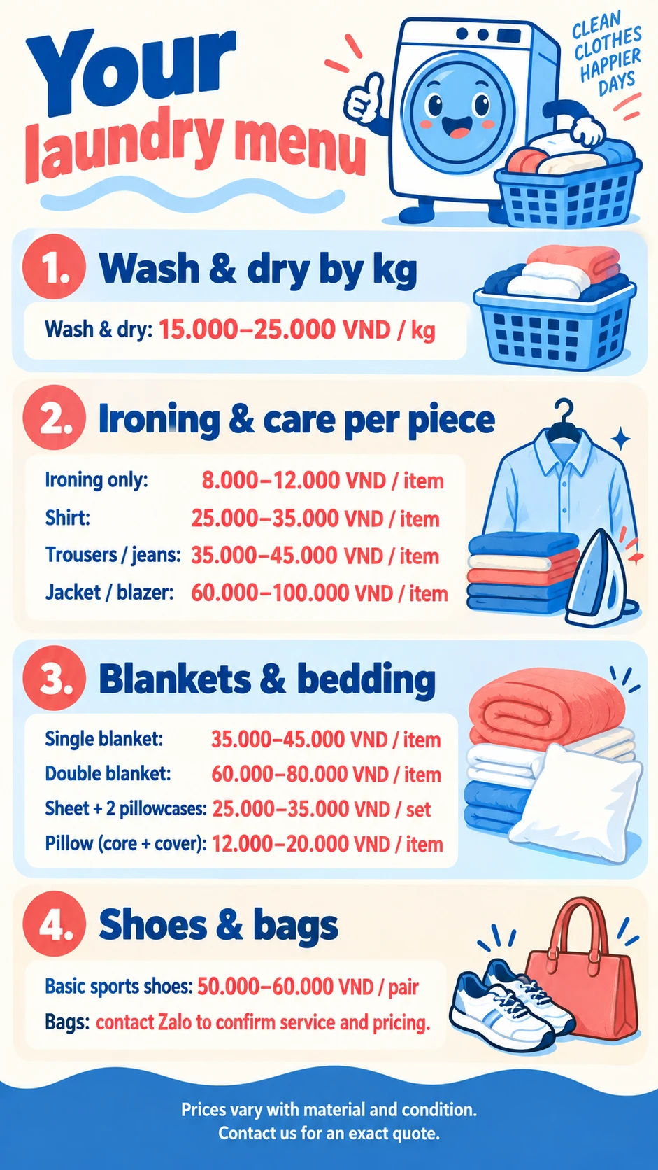 Your laundry menu VND 1. Wash & dry by kg Wash & dry: 15.000–25.000 VND / kg 2. Ironing & care per piece Ironing only: 8.000–12.000 VND / item Shirt: 25.000–35.000 VND / item Trousers / jeans: 35.000–45.000 VND / item Jacket / blazer: 60.000–100.000 VND / item 3. Blankets & bedding Single blanket: 35.000–45.000 VND / item Double blanket: 60.000–80.000 VND / item Sheet + 2 pillowcases: 25.000–35.000 VND / set Pillow (core + cover): 12.000–20.000 VND / item 4. Shoes & bags Basic sports shoes: 50.000–60.000 VND / pair Bags: contact Zalo to confirm service and pricing. Prices vary with material and condition. Contact us for an exact quote.