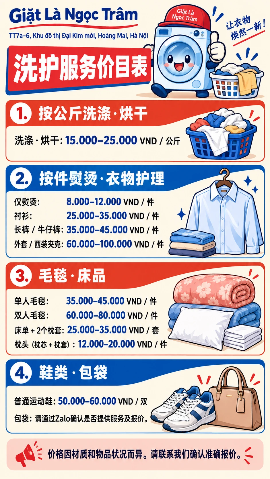 洗护服务价目表 VND 1. 按公斤洗涤·烘干 洗涤·烘干: 15.000–25.000 VND / 公斤 2. 按件熨烫·衣物护理 仅熨烫: 8.000–12.000 VND / 件 衬衫: 25.000–35.000 VND / 件 长裤 / 牛仔裤: 35.000–45.000 VND / 件 外套 / 西装夹克: 60.000–100.000 VND / 件 3. 毛毯·床品 单人毛毯: 35.000–45.000 VND / 件 双人毛毯: 60.000–80.000 VND / 件 床单 + 2个枕套: 25.000–35.000 VND / 套 枕头（枕芯 + 枕套）: 12.000–20.000 VND / 件 4. 鞋类·包袋 普通运动鞋: 50.000–60.000 VND / 双 包袋：请通过Zalo确认是否提供服务及报价。 价格因材质和物品状况而异。请联系我们确认准确报价。