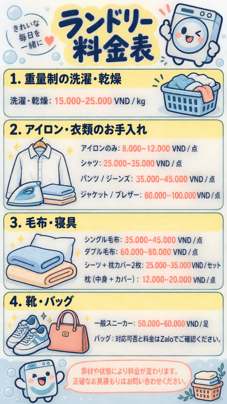 ランドリー料金表 VND 1. 重量制の洗濯・乾燥 洗濯・乾燥: 15.000–25.000 VND / kg 2. アイロン・衣類のお手入れ アイロンのみ: 8.000–12.000 VND / 点 シャツ: 25.000–35.000 VND / 点 パンツ / ジーンズ: 35.000–45.000 VND / 点 ジャケット / ブレザー: 60.000–100.000 VND / 点 3. 毛布・寝具 シングル毛布: 35.000–45.000 VND / 点 ダブル毛布: 60.000–80.000 VND / 点 シーツ + 枕カバー2枚: 25.000–35.000 VND / セット 枕（中身 + カバー）: 12.000–20.000 VND / 点 4. 靴・バッグ 一般スニーカー: 50.000–60.000 VND / 足 バッグ：対応可否と料金はZaloでご確認ください。 素材や状態により料金が変わります。正確なお見積もりはお問い合わせください。
