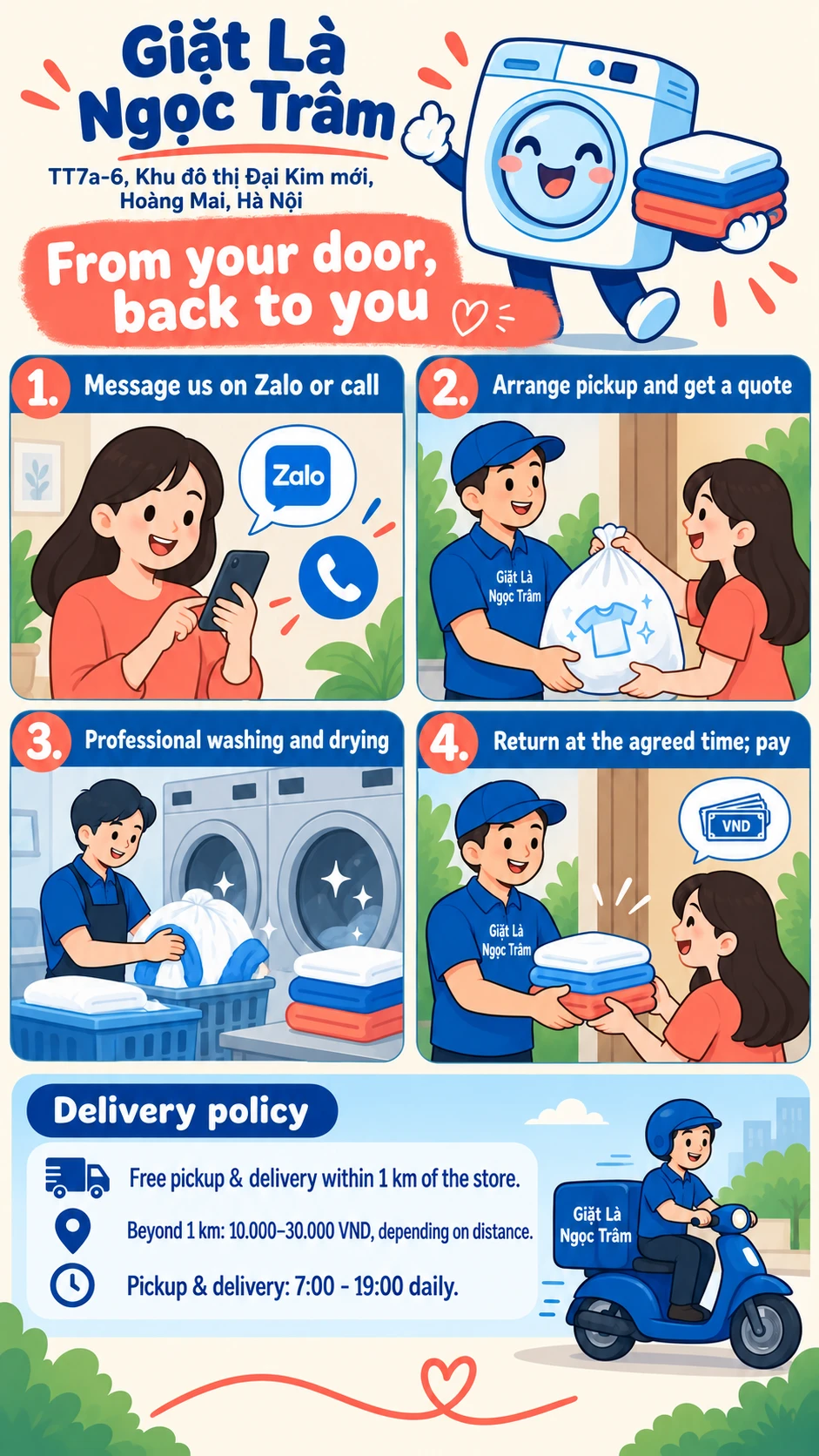 From your door, back to you 1. Message us on Zalo or call 2. Arrange pickup and get a quote 3. Professional washing and drying 4. Return at the agreed time; pay Free pickup & delivery within 1 km of the store. Beyond 1 km: 10.000–30.000 VND, depending on distance. Pickup & delivery: 7:00 - 19:00 daily.